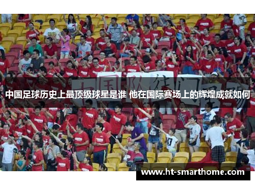 中国足球历史上最顶级球星是谁 他在国际赛场上的辉煌成就如何