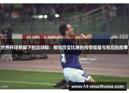 世界杯球星脚下的足球鞋：那些改变比赛的传奇装备与背后的故事