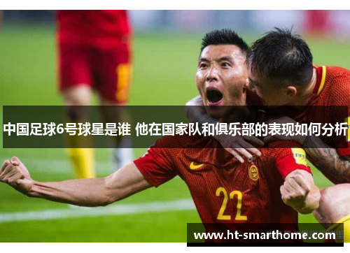 中国足球6号球星是谁 他在国家队和俱乐部的表现如何分析